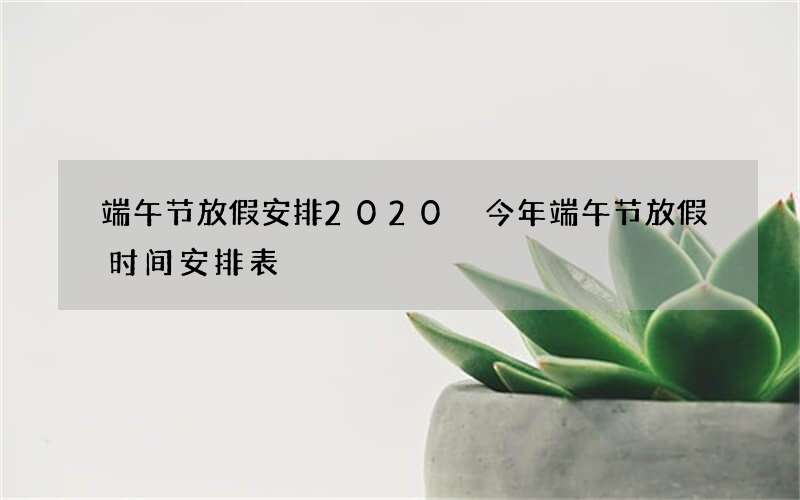 端午节放假安排2020 今年端午节放假时间安排表